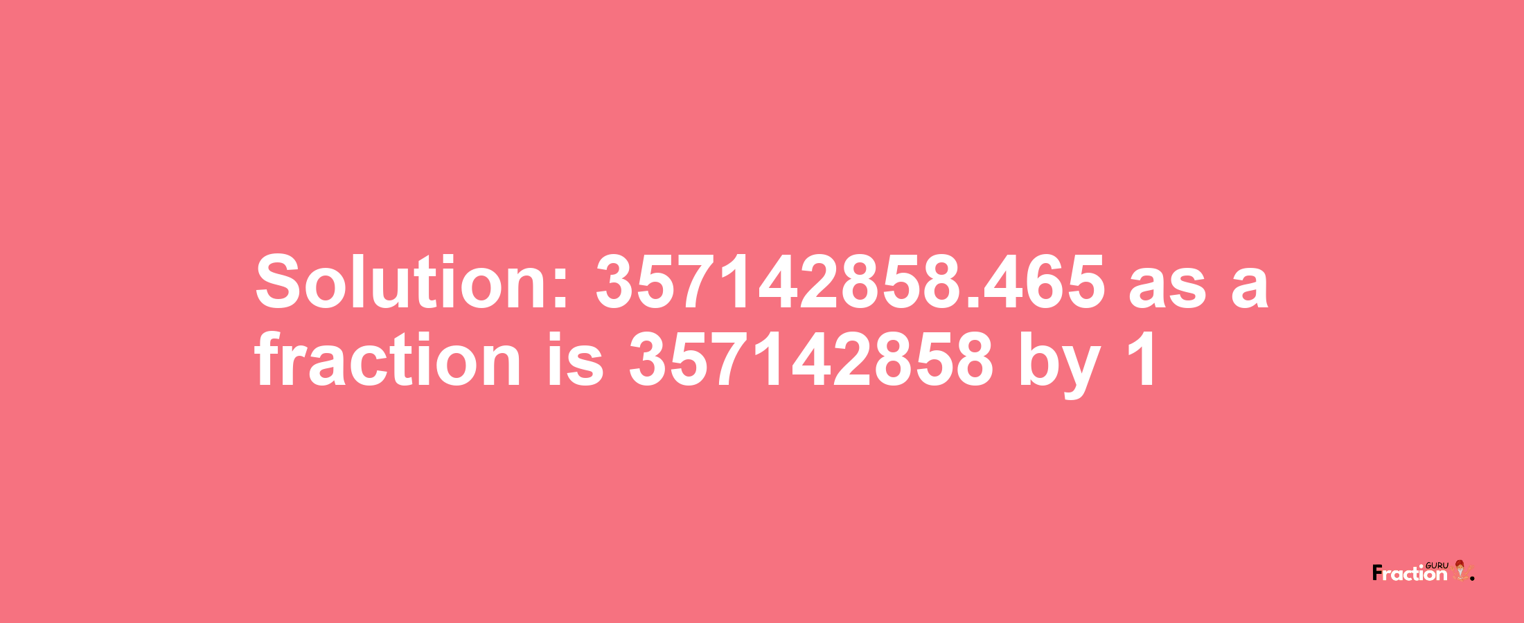 Solution:357142858.465 as a fraction is 357142858/1